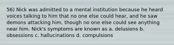 56) Nick was admitted to a mental institution because he heard voices talking to him that no one else could hear, and he saw demons attacking him, though no one else could see anything near him. Nick's symptoms are known as a. delusions b. obsessions c. hallucinations d. compulsions