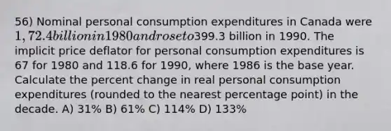 56) Nominal personal consumption expenditures in Canada were 1,72.4 billion in 1980 and rose to399.3 billion in 1990. The implicit price deflator for personal consumption expenditures is 67 for 1980 and 118.6 for 1990, where 1986 is the base year. Calculate the percent change in real personal consumption expenditures (rounded to the nearest percentage point) in the decade. A) 31% B) 61% C) 114% D) 133%