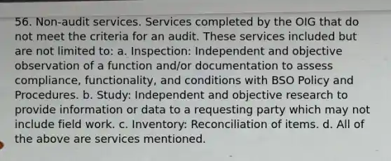 56. Non-audit services. Services completed by the OIG that do not meet the criteria for an audit. These services included but are not limited to: a. Inspection: Independent and objective observation of a function and/or documentation to assess compliance, functionality, and conditions with BSO Policy and Procedures. b. Study: Independent and objective research to provide information or data to a requesting party which may not include field work. c. Inventory: Reconciliation of items. d. All of the above are services mentioned.