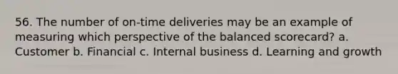 56. The number of on-time deliveries may be an example of measuring which perspective of the balanced scorecard? a. Customer b. Financial c. Internal business d. Learning and growth