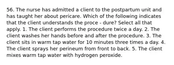 56. The nurse has admitted a client to the postpartum unit and has taught her about pericare. Which of the following indicates that the client understands the proce - dure? Select all that apply. 1. The client performs the procedure twice a day. 2. The client washes her hands before and after the procedure. 3. The client sits in warm tap water for 10 minutes three times a day. 4. The client sprays her perineum from front to back. 5. The client mixes warm tap water with hydrogen peroxide.