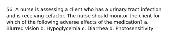 56. A nurse is assessing a client who has a urinary tract infection and is receiving cefaclor. The nurse should monitor the client for which of the following adverse effects of the medication? a. Blurred vision b. Hypoglycemia c. Diarrhea d. Photosensitivity