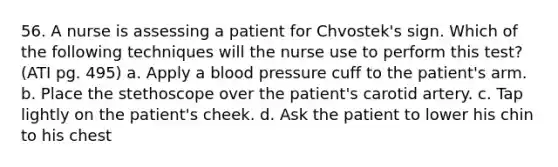 56. A nurse is assessing a patient for Chvostek's sign. Which of the following techniques will the nurse use to perform this test? (ATI pg. 495) a. Apply a <a href='https://www.questionai.com/knowledge/kD0HacyPBr-blood-pressure' class='anchor-knowledge'>blood pressure</a> cuff to the patient's arm. b. Place the stethoscope over the patient's carotid artery. c. Tap lightly on the patient's cheek. d. Ask the patient to lower his chin to his chest