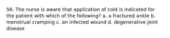 56. The nurse is aware that application of cold is indicated for the patient with which of the following? a. a fractured ankle b. menstrual cramping c. an infected wound d. degenerative joint disease