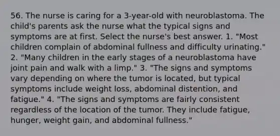 56. The nurse is caring for a 3-year-old with neuroblastoma. The child's parents ask the nurse what the typical signs and symptoms are at first. Select the nurse's best answer. 1. "Most children complain of abdominal fullness and difficulty urinating." 2. "Many children in the early stages of a neuroblastoma have joint pain and walk with a limp." 3. "The signs and symptoms vary depending on where the tumor is located, but typical symptoms include weight loss, abdominal distention, and fatigue." 4. "The signs and symptoms are fairly consistent regardless of the location of the tumor. They include fatigue, hunger, weight gain, and abdominal fullness."