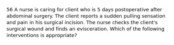 56 A nurse is caring for client who is 5 days postoperative after abdominal surgery. The client reports a sudden pulling sensation and pain in his surgical incision. The nurse checks the client's surgical wound and finds an evisceration. Which of the following interventions is appropriate?