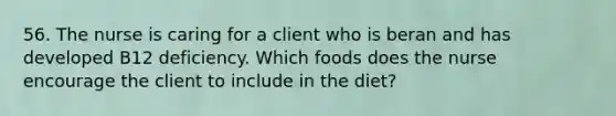 56. The nurse is caring for a client who is beran and has developed B12 deficiency. Which foods does the nurse encourage the client to include in the diet?