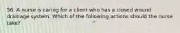 56. A nurse is caring for a client who has a closed wound drainage system. Which of the following actions should the nurse take?