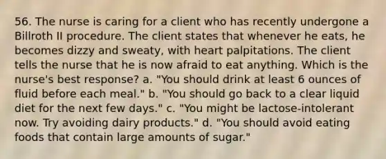 56. The nurse is caring for a client who has recently undergone a Billroth II procedure. The client states that whenever he eats, he becomes dizzy and sweaty, with heart palpitations. The client tells the nurse that he is now afraid to eat anything. Which is the nurse's best response? a. "You should drink at least 6 ounces of fluid before each meal." b. "You should go back to a clear liquid diet for the next few days." c. "You might be lactose-intolerant now. Try avoiding dairy products." d. "You should avoid eating foods that contain large amounts of sugar."