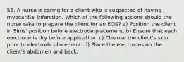 56. A nurse is caring for a client who is suspected of having myocardial infarction. Which of the following actions should the nurse take to prepare the client for an ECG? a) Position the client in Sims' position before electrode placement. b) Ensure that each electrode is dry before application. c) Cleanse the client's skin prior to electrode placement. d) Place the electrodes on the client's abdomen and back.