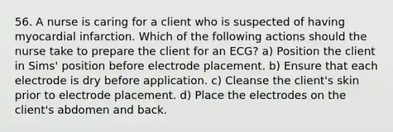 56. A nurse is caring for a client who is suspected of having myocardial infarction. Which of the following actions should the nurse take to prepare the client for an ECG? a) Position the client in Sims' position before electrode placement. b) Ensure that each electrode is dry before application. c) Cleanse the client's skin prior to electrode placement. d) Place the electrodes on the client's abdomen and back.