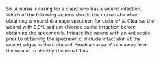 56. A nurse is caring for a client who has a wound infection. Which of the following actions should the nurse take when obtaining a wound-drainage specimen for culture? a. Cleanse the wound with 0.9% sodium chloride saline irrigation before obtaining the specimen b. Irrigate the wound with an antiseptic prior to obtaining the specimen c. Include intact skin at the wound edges in the culture d. Swab an area of skin away from the wound to identify the usual flora