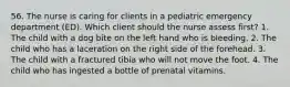 56. The nurse is caring for clients in a pediatric emergency department (ED). Which client should the nurse assess first? 1. The child with a dog bite on the left hand who is bleeding. 2. The child who has a laceration on the right side of the forehead. 3. The child with a fractured tibia who will not move the foot. 4. The child who has ingested a bottle of prenatal vitamins.