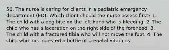 56. The nurse is caring for clients in a pediatric emergency department (ED). Which client should the nurse assess first? 1. The child with a dog bite on the left hand who is bleeding. 2. The child who has a laceration on the right side of the forehead. 3. The child with a fractured tibia who will not move the foot. 4. The child who has ingested a bottle of prenatal vitamins.