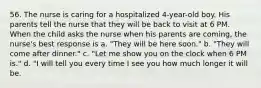 56. The nurse is caring for a hospitalized 4-year-old boy. His parents tell the nurse that they will be back to visit at 6 PM. When the child asks the nurse when his parents are coming, the nurse's best response is a. "They will be here soon." b. "They will come after dinner." c. "Let me show you on the clock when 6 PM is." d. "I will tell you every time I see you how much longer it will be.