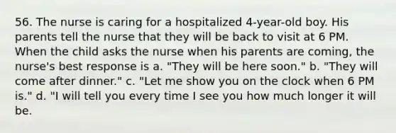 56. The nurse is caring for a hospitalized 4-year-old boy. His parents tell the nurse that they will be back to visit at 6 PM. When the child asks the nurse when his parents are coming, the nurse's best response is a. "They will be here soon." b. "They will come after dinner." c. "Let me show you on the clock when 6 PM is." d. "I will tell you every time I see you how much longer it will be.