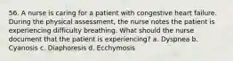 56. A nurse is caring for a patient with congestive heart failure. During the physical assessment, the nurse notes the patient is experiencing difficulty breathing. What should the nurse document that the patient is experiencing? a. Dyspnea b. Cyanosis c. Diaphoresis d. Ecchymosis