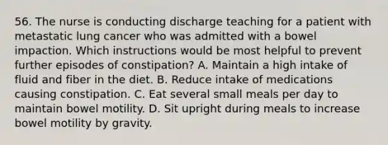 56. The nurse is conducting discharge teaching for a patient with metastatic lung cancer who was admitted with a bowel impaction. Which instructions would be most helpful to prevent further episodes of constipation? A. Maintain a high intake of fluid and fiber in the diet. B. Reduce intake of medications causing constipation. C. Eat several small meals per day to maintain bowel motility. D. Sit upright during meals to increase bowel motility by gravity.