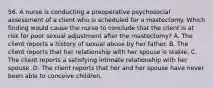 56. A nurse is conducting a preoperative psychosocial assessment of a client who is scheduled for a mastectomy. Which finding would cause the nurse to conclude that the client is at risk for poor sexual adjustment after the mastectomy? A. The client reports a history of sexual abuse by her father. B. The client reports that her relationship with her spouse is stable. C. The client reports a satisfying intimate relationship with her spouse. D. The client reports that her and her spouse have never been able to conceive children.