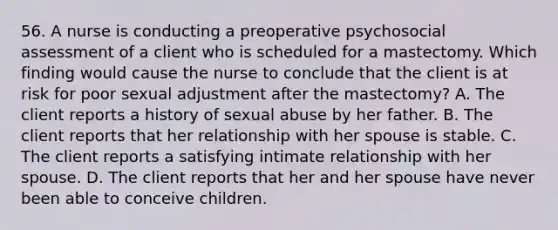 56. A nurse is conducting a preoperative psychosocial assessment of a client who is scheduled for a mastectomy. Which finding would cause the nurse to conclude that the client is at risk for poor sexual adjustment after the mastectomy? A. The client reports a history of sexual abuse by her father. B. The client reports that her relationship with her spouse is stable. C. The client reports a satisfying intimate relationship with her spouse. D. The client reports that her and her spouse have never been able to conceive children.