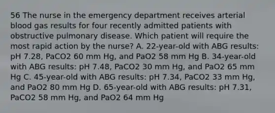 56 The nurse in the emergency department receives arterial blood gas results for four recently admitted patients with obstructive pulmonary disease. Which patient will require the most rapid action by the nurse? A. 22-year-old with ABG results: pH 7.28, PaCO2 60 mm Hg, and PaO2 58 mm Hg B. 34-year-old with ABG results: pH 7.48, PaCO2 30 mm Hg, and PaO2 65 mm Hg C. 45-year-old with ABG results: pH 7.34, PaCO2 33 mm Hg, and PaO2 80 mm Hg D. 65-year-old with ABG results: pH 7.31, PaCO2 58 mm Hg, and PaO2 64 mm Hg