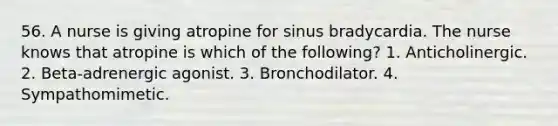 56. A nurse is giving atropine for sinus bradycardia. The nurse knows that atropine is which of the following? 1. Anticholinergic. 2. Beta-adrenergic agonist. 3. Bronchodilator. 4. Sympathomimetic.