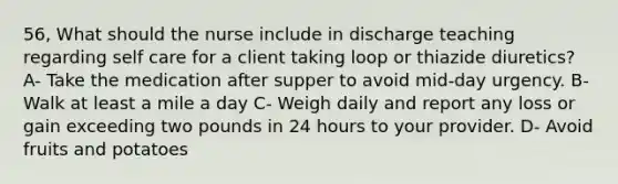 56, What should the nurse include in discharge teaching regarding self care for a client taking loop or thiazide diuretics? A- Take the medication after supper to avoid mid-day urgency. B- Walk at least a mile a day C- Weigh daily and report any loss or gain exceeding two pounds in 24 hours to your provider. D- Avoid fruits and potatoes