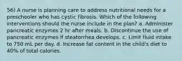 56) A nurse is planning care to address nutritional needs for a preschooler who has cystic fibrosis. Which of the following interventions should the nurse include in the plan? a. Administer pancreatic enzymes 2 hr after meals. b. Discontinue the use of pancreatic enzymes if steatorrhea develops. c. Limit fluid intake to 750 mL per day. d. Increase fat content in the child's diet to 40% of total calories.