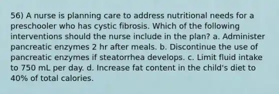 56) A nurse is planning care to address nutritional needs for a preschooler who has cystic fibrosis. Which of the following interventions should the nurse include in the plan? a. Administer pancreatic enzymes 2 hr after meals. b. Discontinue the use of pancreatic enzymes if steatorrhea develops. c. Limit fluid intake to 750 mL per day. d. Increase fat content in the child's diet to 40% of total calories.