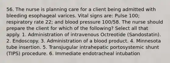 56. The nurse is planning care for a client being admitted with bleeding esophageal varices. Vital signs are: Pulse 100; respiratory rate 22; and blood pressure 100/58. The nurse should prepare the client for which of the following? Select all that apply. 1. Administration of intravenous Octreotide (Sandostatin). 2. Endoscopy. 3. Administration of a blood product. 4. Minnesota tube insertion. 5. Transjugular intrahepatic portosystemic shunt (TIPS) procedure. 6. Immediate endotracheal intubation