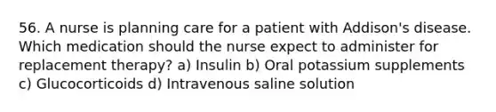 56. A nurse is planning care for a patient with Addison's disease. Which medication should the nurse expect to administer for replacement therapy? a) Insulin b) Oral potassium supplements c) Glucocorticoids d) Intravenous saline solution