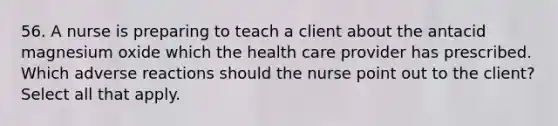 56. A nurse is preparing to teach a client about the antacid magnesium oxide which the health care provider has prescribed. Which adverse reactions should the nurse point out to the client? Select all that apply.