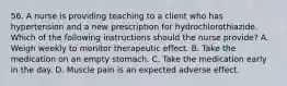 56. A nurse is providing teaching to a client who has hypertension and a new prescription for hydrochlorothiazide. Which of the following instructions should the nurse provide? A. Weigh weekly to monitor therapeutic effect. B. Take the medication on an empty stomach. C. Take the medication early in the day. D. Muscle pain is an expected adverse effect.