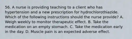 56. A nurse is providing teaching to a client who has hypertension and a new prescription for hydrochlorothiazide. Which of the following instructions should the nurse provide? A. Weigh weekly to monitor therapeutic effect. B. Take the medication on an empty stomach. C. Take the medication early in the day. D. Muscle pain is an expected adverse effect.