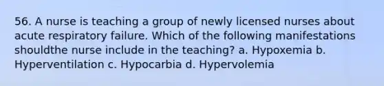 56. A nurse is teaching a group of newly licensed nurses about acute respiratory failure. Which of the following manifestations shouldthe nurse include in the teaching? a. Hypoxemia b. Hyperventilation c. Hypocarbia d. Hypervolemia