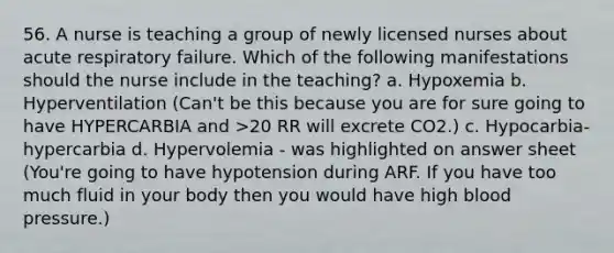 56. A nurse is teaching a group of newly licensed nurses about acute respiratory failure. Which of the following manifestations should the nurse include in the teaching? a. Hypoxemia b. Hyperventilation (Can't be this because you are for sure going to have HYPERCARBIA and >20 RR will excrete CO2.) c. Hypocarbia- hypercarbia d. Hypervolemia - was highlighted on answer sheet (You're going to have hypotension during ARF. If you have too much fluid in your body then you would have high blood pressure.)