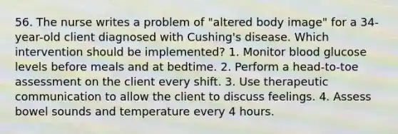 56. The nurse writes a problem of "altered body image" for a 34-year-old client diagnosed with Cushing's disease. Which intervention should be implemented? 1. Monitor blood glucose levels before meals and at bedtime. 2. Perform a head-to-toe assessment on the client every shift. 3. Use therapeutic communication to allow the client to discuss feelings. 4. Assess bowel sounds and temperature every 4 hours.