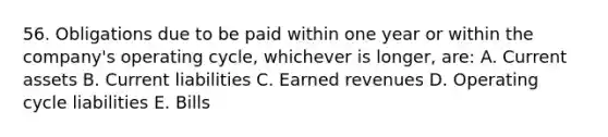 56. Obligations due to be paid within one year or within the company's operating cycle, whichever is longer, are: A. Current assets B. Current liabilities C. Earned revenues D. Operating cycle liabilities E. Bills