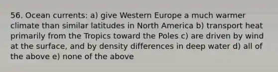 56. Ocean currents: a) give Western Europe a much warmer climate than similar latitudes in North America b) transport heat primarily from the Tropics toward the Poles c) are driven by wind at the surface, and by density differences in deep water d) all of the above e) none of the above