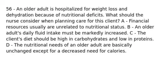 56 - An older adult is hospitalized for weight loss and dehydration because of nutritional deficits. What should the nurse consider when planning care for this client? A - Financial resources usually are unrelated to nutritional status. B - An older adult's daily fluid intake must be markedly increased. C - The client's diet should be high in carbohydrates and low in proteins. D - The nutritional needs of an older adult are basically unchanged except for a decreased need for calories.