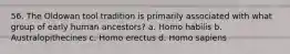 56. The Oldowan tool tradition is primarily associated with what group of early human ancestors?​ a. ​Homo habilis b. ​Australopithecines c. ​Homo erectus d. ​Homo sapiens