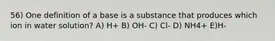 56) One definition of a base is a substance that produces which ion in water solution? A) H+ B) OH- C) Cl- D) NH4+ E)H-