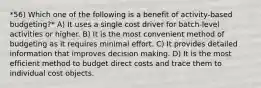 *56) Which one of the following is a benefit of activity-based budgeting?* A) It uses a single cost driver for batch-level activities or higher. B) It is the most convenient method of budgeting as it requires minimal effort. C) It provides detailed information that improves decision making. D) It is the most efficient method to budget direct costs and trace them to individual cost objects.