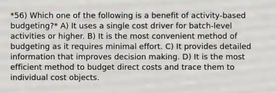 *56) Which one of the following is a benefit of activity-based budgeting?* A) It uses a single cost driver for batch-level activities or higher. B) It is the most convenient method of budgeting as it requires minimal effort. C) It provides detailed information that improves decision making. D) It is the most efficient method to budget direct costs and trace them to individual cost objects.