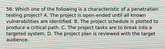 56: Which one of the following is a characteristic of a penetration testing project? A. The project is open-ended until all known vulnerabilities are identified. B. The project schedule is plotted to produce a critical path. C. The project tasks are to break into a targeted system. D. The project plan is reviewed with the target audience.