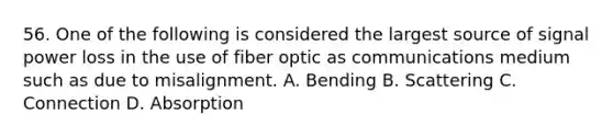 56. One of the following is considered the largest source of signal power loss in the use of fiber optic as communications medium such as due to misalignment. A. Bending B. Scattering C. Connection D. Absorption