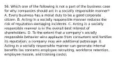 56. Which one of the following is not a part of the business case for why companies should act in a socially responsible manner? A. Every business has a moral duty to be a good corporate citizen. B. Acting in a socially responsible manner reduces the risk of reputation-damaging incidents. C. Acting in a socially responsible manner is in the overall best interest of shareholders. D. To the extent that a company's socially responsible behavior wins applause from consumers and fortifies its reputation, a company may win additional patronage. E. Acting in a socially responsible manner can generate internal benefits (as concerns employee recruiting, workforce retention, employee morale, and training costs).