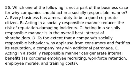 56. Which one of the following is not a part of the business case for why companies should act in a socially responsible manner? A. Every business has a moral duty to be a good corporate citizen. B. Acting in a socially responsible manner reduces the risk of reputation-damaging incidents. C. Acting in a socially responsible manner is in the overall best interest of shareholders. D. To the extent that a company's socially responsible behavior wins applause from consumers and fortifies its reputation, a company may win additional patronage. E. Acting in a socially responsible manner can generate internal benefits (as concerns employee recruiting, workforce retention, employee morale, and training costs).