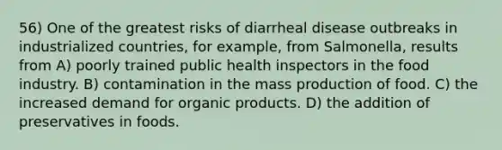 56) One of the greatest risks of diarrheal disease outbreaks in industrialized countries, for example, from Salmonella, results from A) poorly trained public health inspectors in the food industry. B) contamination in the mass production of food. C) the increased demand for organic products. D) the addition of preservatives in foods.