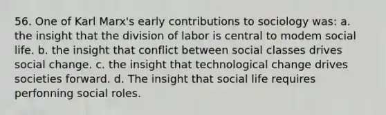 56. One of Karl Marx's early contributions to sociology was: a. the insight that the division of labor is central to modem social life. b. the insight that conflict between social classes drives social change. c. the insight that technological change drives societies forward. d. The insight that social life requires perfonning social roles.